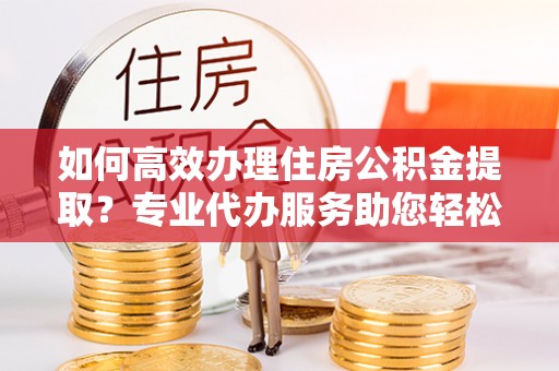 运城如何高效办理住房公积金提取？专业代办服务助您轻松搞定