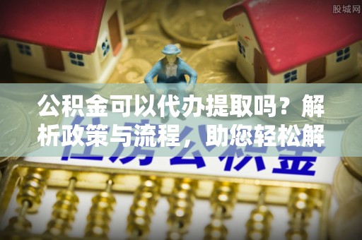 运城公积金可以代办提取吗？解析政策与流程，助您轻松解决疑问