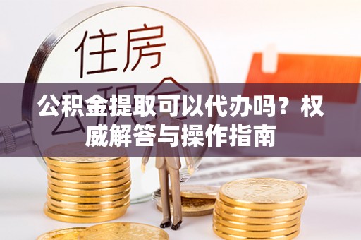 运城公积金提取可以代办吗？权威解答与操作指南