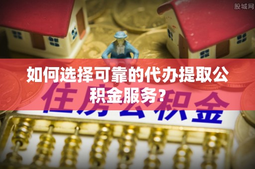 运城如何选择可靠的代办提取公积金服务？