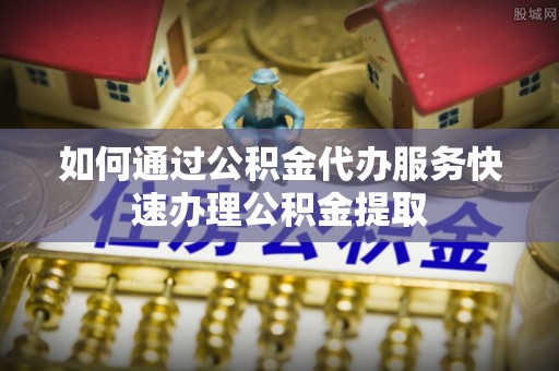 运城如何通过公积金代办服务快速办理公积金提取