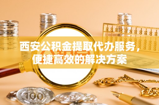 运城西安公积金提取代办服务，便捷高效的解决方案
