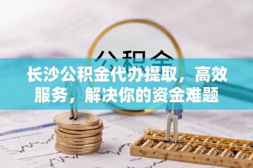 运城长沙公积金代办提取，高效服务，解决你的资金难题