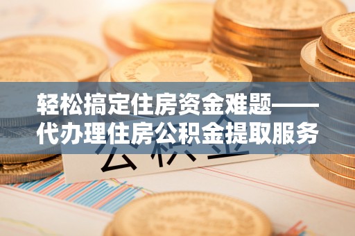 运城轻松搞定住房资金难题——代办理住房公积金提取服务详解