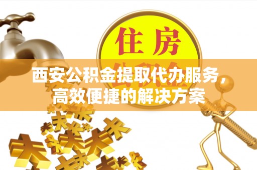 运城西安公积金提取代办服务，高效便捷的解决方案