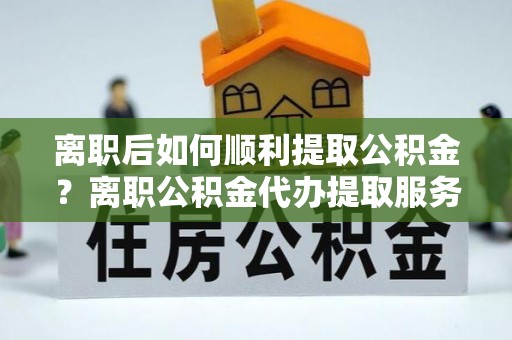 运城离职后如何顺利提取公积金？离职公积金代办提取服务来帮忙