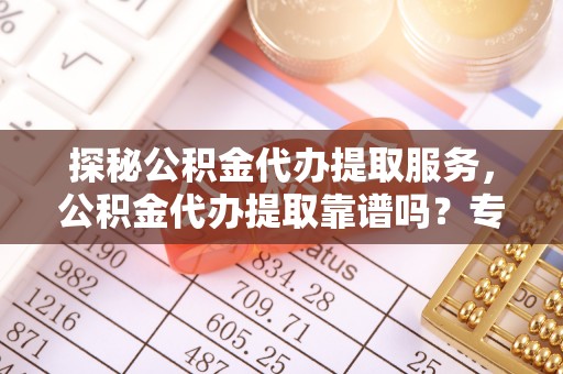 运城探秘公积金代办提取服务，公积金代办提取靠谱吗？专业解读与实用指南