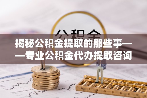 运城揭秘公积金提取的那些事——专业公积金代办提取咨询服务指南