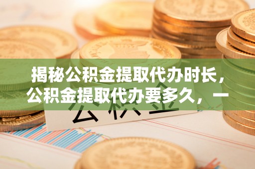 运城揭秘公积金提取代办时长，公积金提取代办要多久，一文读懂全流程