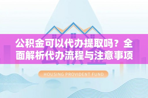 运城公积金可以代办提取吗？全面解析代办流程与注意事项