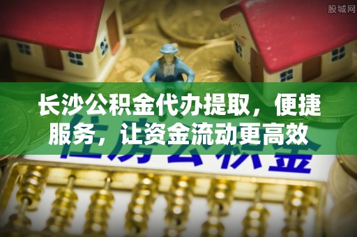运城长沙公积金代办提取，便捷服务，让资金流动更高效